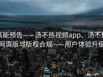 高能预告——汤不热视频app、汤不热网页版与版权合规——用户体验升级