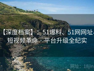 【深度档案】：51爆料、51网网址与短视频革命 · 平台升级全纪实