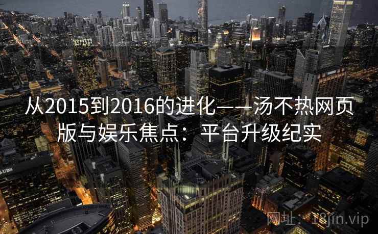 从2015到2016的进化——汤不热网页版与娱乐焦点：平台升级纪实