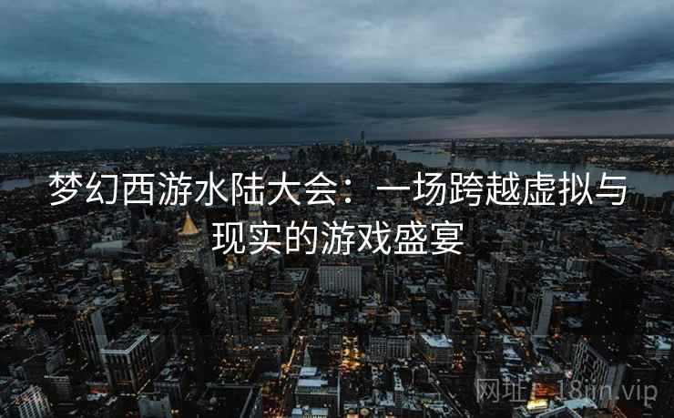 梦幻西游水陆大会：一场跨越虚拟与现实的游戏盛宴