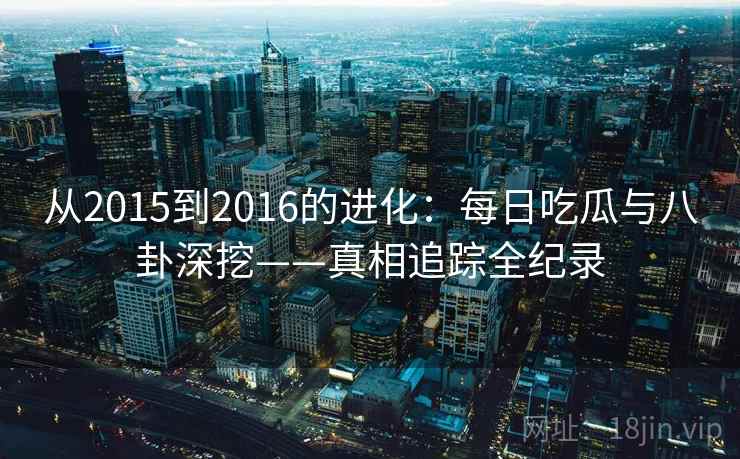 从2015到2016的进化：每日吃瓜与八卦深挖——真相追踪全纪录