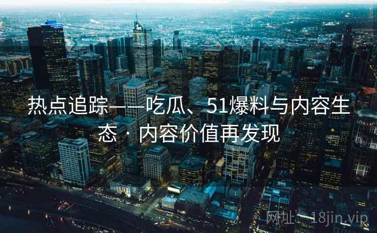热点追踪——吃瓜、51爆料与内容生态 · 内容价值再发现