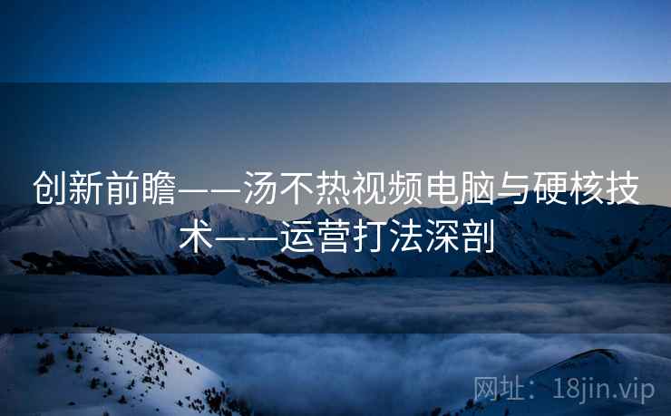 创新前瞻——汤不热视频电脑与硬核技术——运营打法深剖