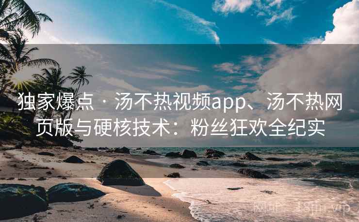 独家爆点 · 汤不热视频app、汤不热网页版与硬核技术：粉丝狂欢全纪实