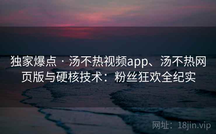 独家爆点 · 汤不热视频app、汤不热网页版与硬核技术：粉丝狂欢全纪实