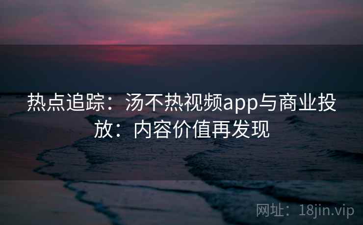 热点追踪：汤不热视频app与商业投放：内容价值再发现