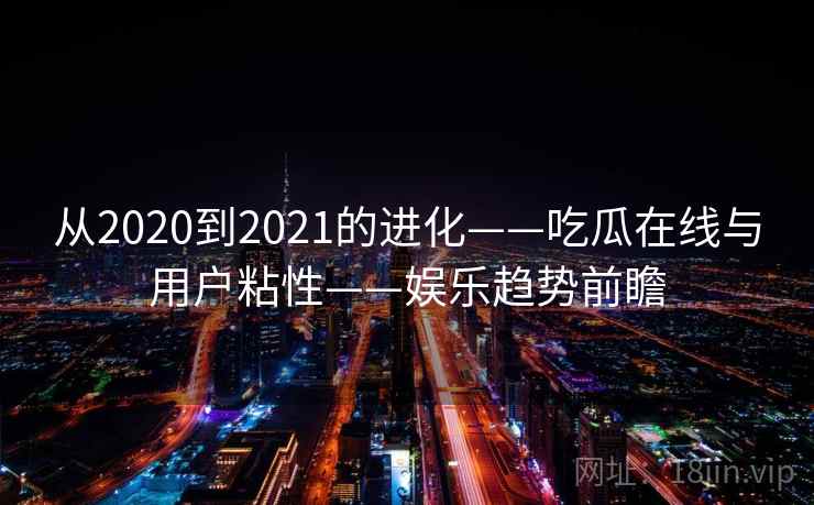 从2020到2021的进化——吃瓜在线与用户粘性——娱乐趋势前瞻