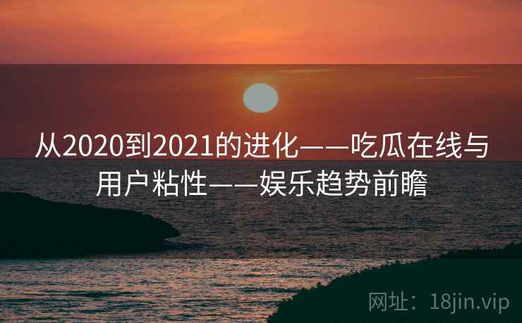 从2020到2021的进化——吃瓜在线与用户粘性——娱乐趋势前瞻