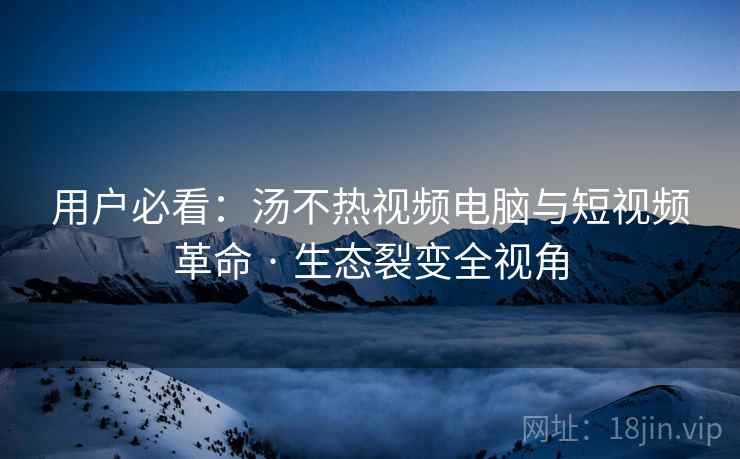 用户必看：汤不热视频电脑与短视频革命 · 生态裂变全视角