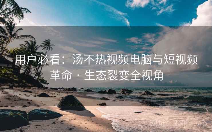 用户必看：汤不热视频电脑与短视频革命 · 生态裂变全视角