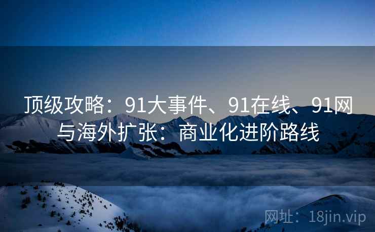 顶级攻略：91大事件、91在线、91网与海外扩张：商业化进阶路线