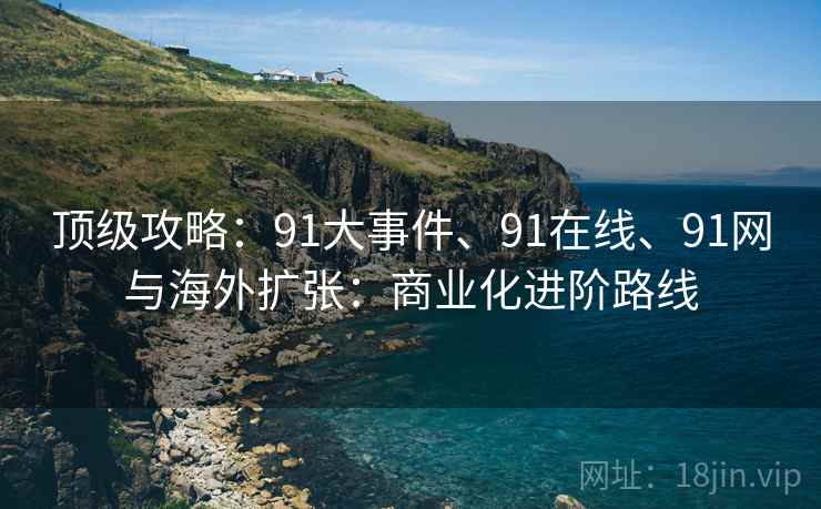 顶级攻略：91大事件、91在线、91网与海外扩张：商业化进阶路线