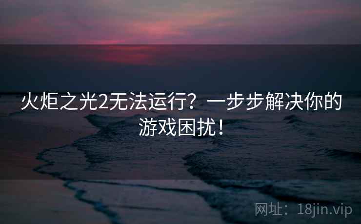 火炬之光2无法运行？一步步解决你的游戏困扰！