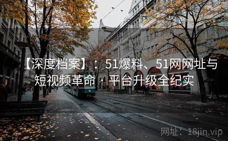 【深度档案】：51爆料、51网网址与短视频革命 · 平台升级全纪实