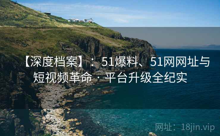 【深度档案】：51爆料、51网网址与短视频革命 · 平台升级全纪实