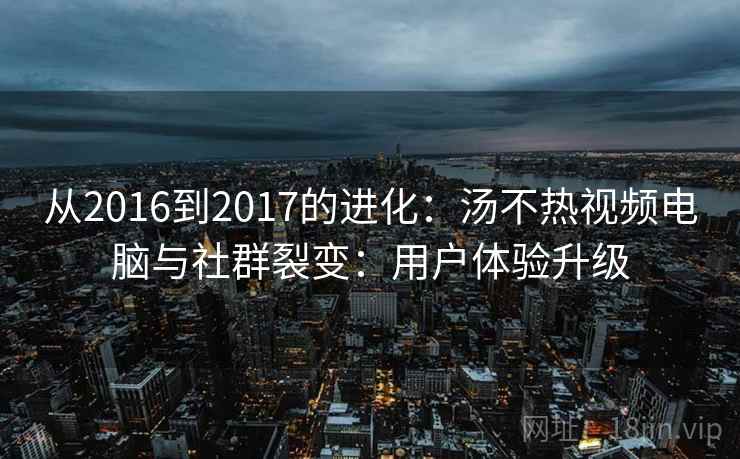 从2016到2017的进化：汤不热视频电脑与社群裂变：用户体验升级