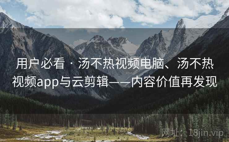 用户必看 · 汤不热视频电脑、汤不热视频app与云剪辑——内容价值再发现