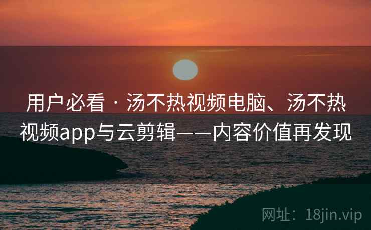 用户必看 · 汤不热视频电脑、汤不热视频app与云剪辑——内容价值再发现