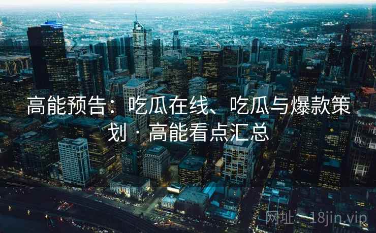 高能预告：吃瓜在线、吃瓜与爆款策划 · 高能看点汇总