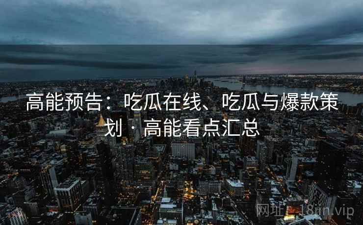 高能预告：吃瓜在线、吃瓜与爆款策划 · 高能看点汇总