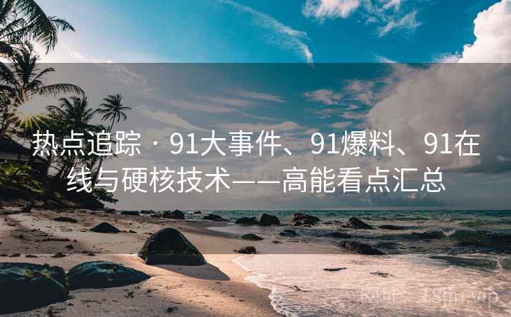 热点追踪 · 91大事件、91爆料、91在线与硬核技术——高能看点汇总