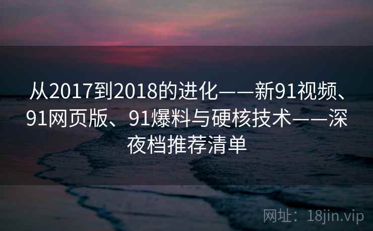 从2017到2018的进化——新91视频、91网页版、91爆料与硬核技术——深夜档推荐清单