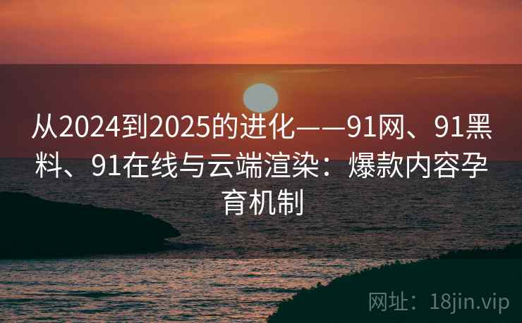 从2024到2025的进化——91网、91黑料、91在线与云端渲染：爆款内容孕育机制
