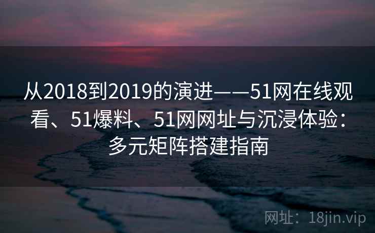 从2018到2019的演进——51网在线观看、51爆料、51网网址与沉浸体验：多元矩阵搭建指南