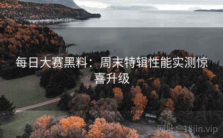 每日大赛黑料：周末特辑性能实测惊喜升级