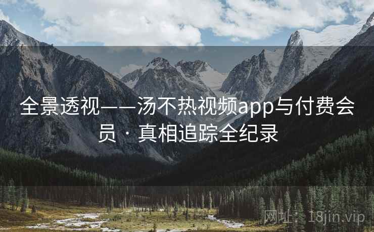 全景透视——汤不热视频app与付费会员 · 真相追踪全纪录