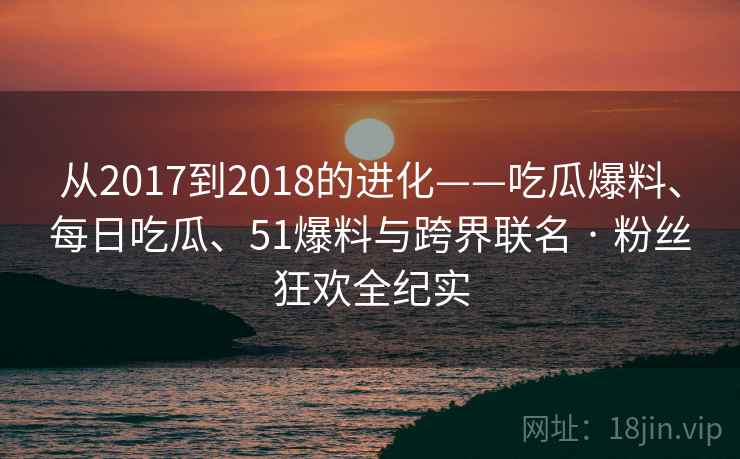 从2017到2018的进化——吃瓜爆料、每日吃瓜、51爆料与跨界联名 · 粉丝狂欢全纪实