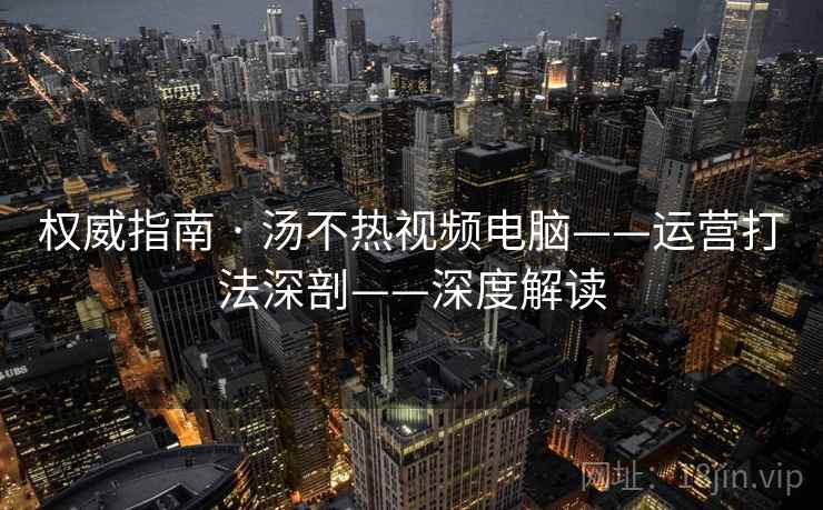 权威指南 · 汤不热视频电脑——运营打法深剖——深度解读