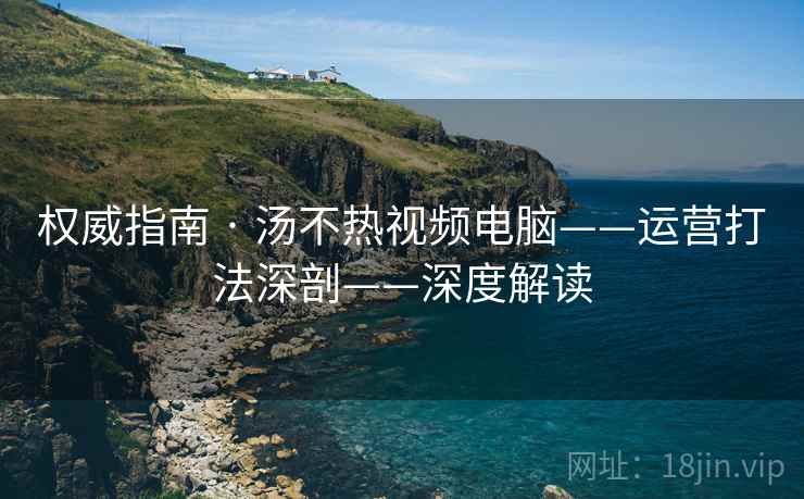 权威指南 · 汤不热视频电脑——运营打法深剖——深度解读
