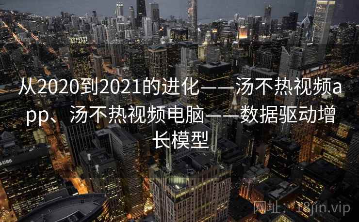 从2020到2021的进化——汤不热视频app、汤不热视频电脑——数据驱动增长模型