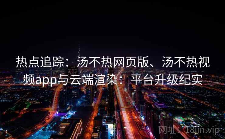 热点追踪：汤不热网页版、汤不热视频app与云端渲染：平台升级纪实