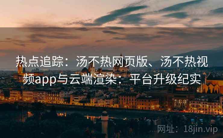 热点追踪：汤不热网页版、汤不热视频app与云端渲染：平台升级纪实
