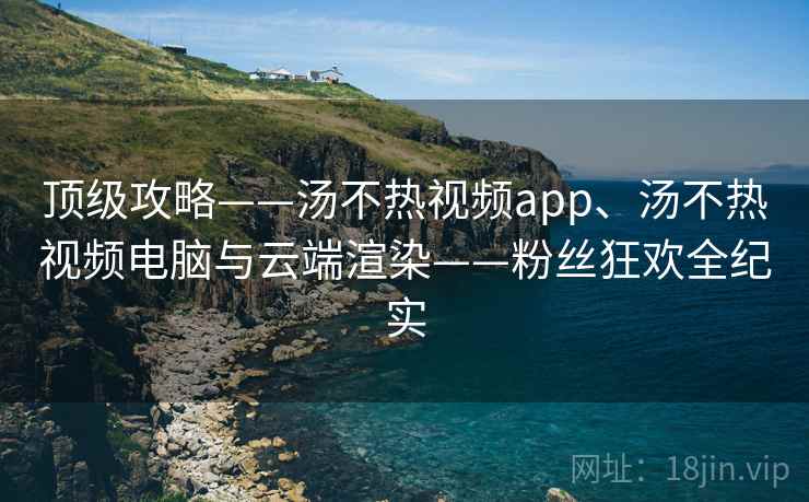 顶级攻略——汤不热视频app、汤不热视频电脑与云端渲染——粉丝狂欢全纪实