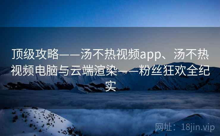 顶级攻略——汤不热视频app、汤不热视频电脑与云端渲染——粉丝狂欢全纪实