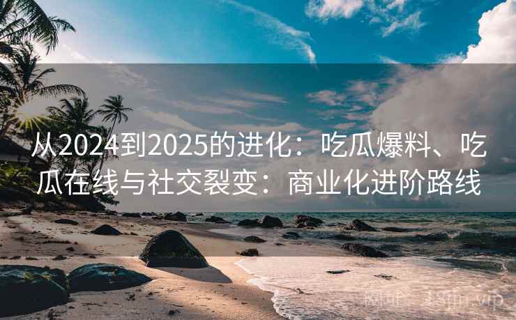 从2024到2025的进化：吃瓜爆料、吃瓜在线与社交裂变：商业化进阶路线