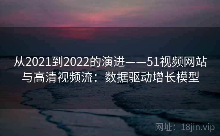 从2021到2022的演进——51视频网站与高清视频流：数据驱动增长模型