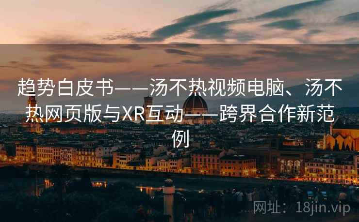 趋势白皮书——汤不热视频电脑、汤不热网页版与XR互动——跨界合作新范例