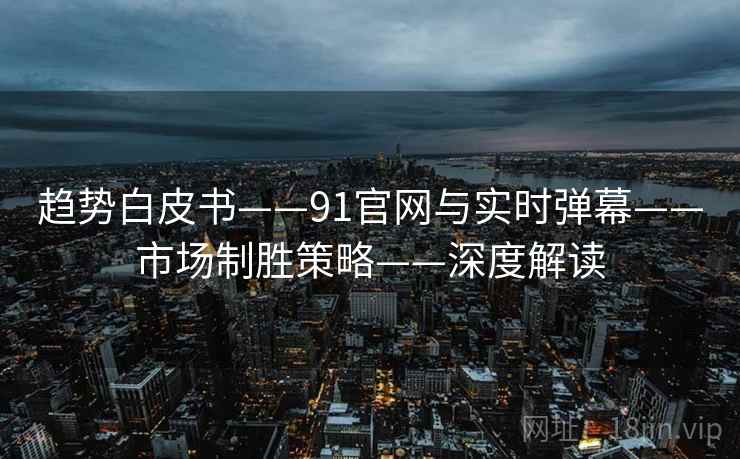 趋势白皮书——91官网与实时弹幕——市场制胜策略——深度解读