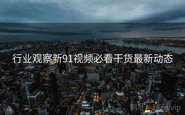 行业观察新91视频必看干货最新动态