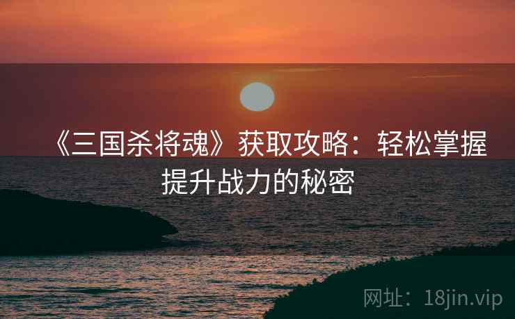 《三国杀将魂》获取攻略：轻松掌握提升战力的秘密