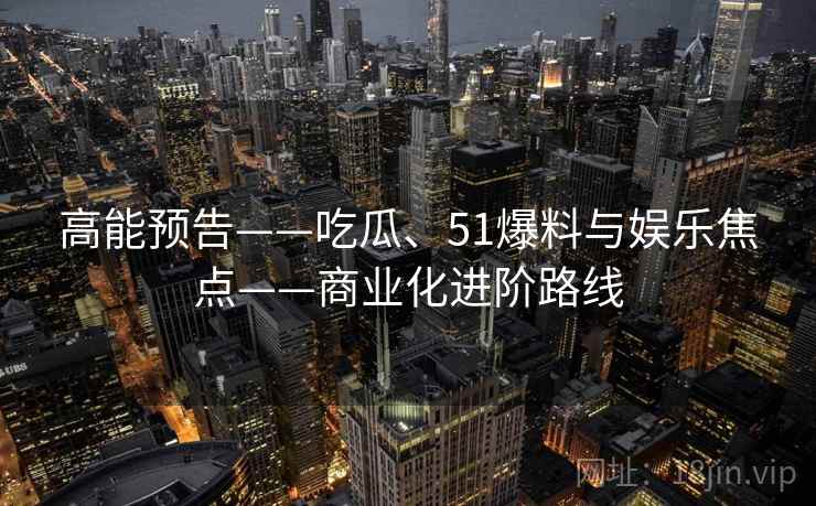 高能预告——吃瓜、51爆料与娱乐焦点——商业化进阶路线
