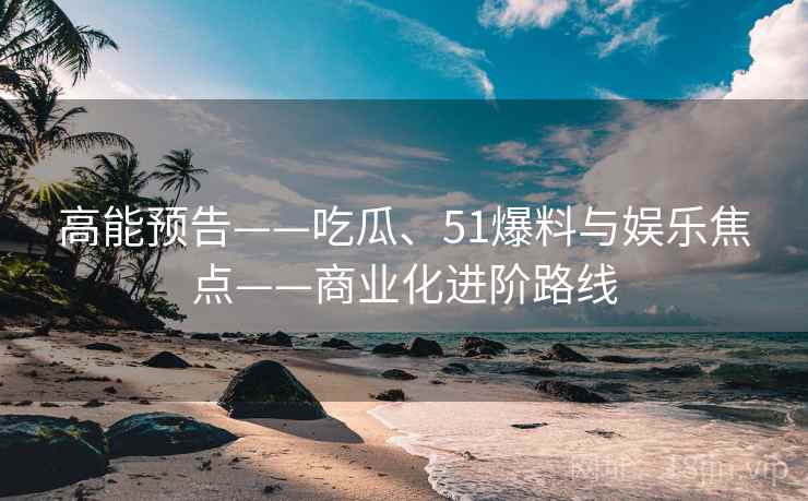 高能预告——吃瓜、51爆料与娱乐焦点——商业化进阶路线