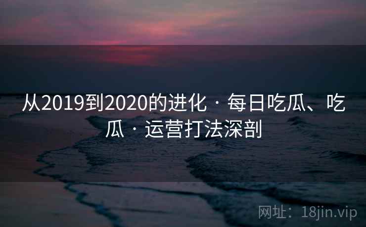 从2019到2020的进化 · 每日吃瓜、吃瓜 · 运营打法深剖