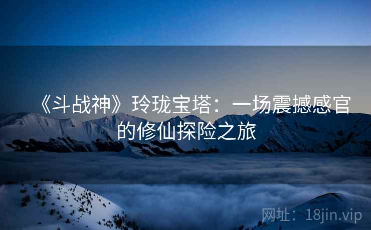 《斗战神》玲珑宝塔：一场震撼感官的修仙探险之旅