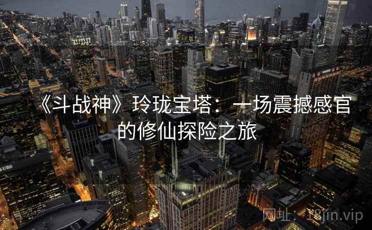 《斗战神》玲珑宝塔：一场震撼感官的修仙探险之旅