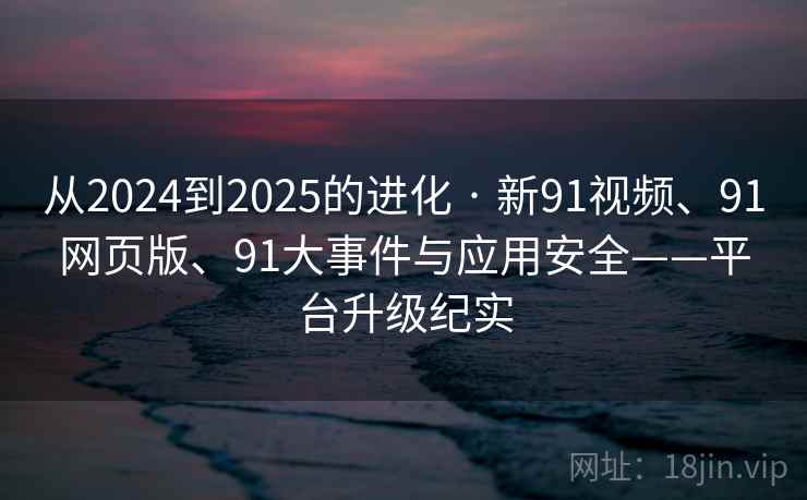 从2024到2025的进化 · 新91视频、91网页版、91大事件与应用安全——平台升级纪实